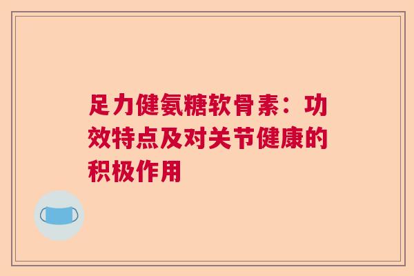 足力健氨糖软骨素：功效特点及对关节健康的积极作用