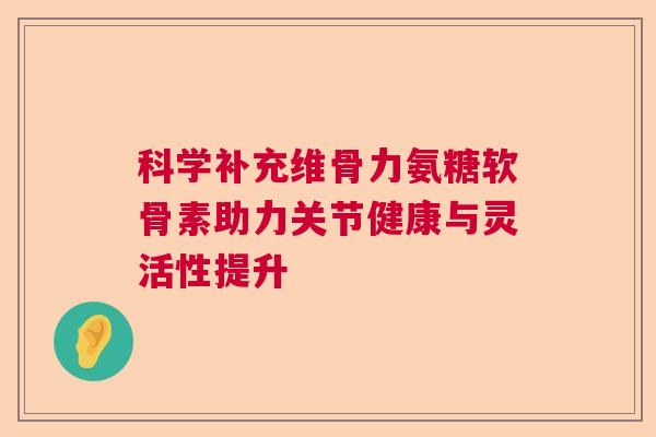 科学补充维骨力氨糖软骨素助力关节健康与灵活性提升
