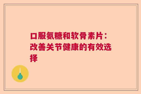 口服氨糖和软骨素片：改善关节健康的有效选择