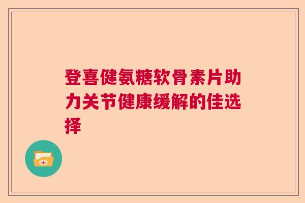 登喜健氨糖软骨素片助力关节健康缓解的佳选择