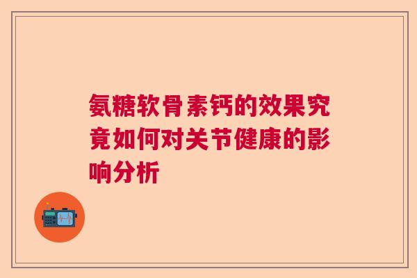 氨糖软骨素钙的效果究竟如何对关节健康的影响分析