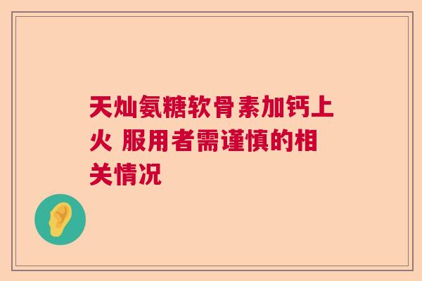 天灿氨糖软骨素加钙上火 服用者需谨慎的相关情况