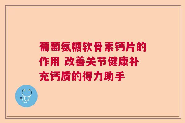 葡萄氨糖软骨素钙片的作用 改善关节健康补充钙质的得力助手