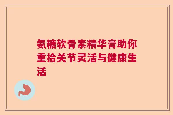 氨糖软骨素精华膏助你重拾关节灵活与健康生活