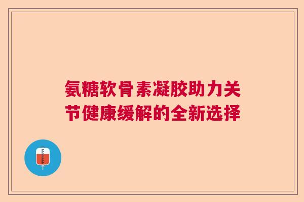 氨糖软骨素凝胶助力关节健康缓解的全新选择