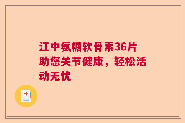 江中氨糖软骨素36片助您关节健康，轻松活动无忧