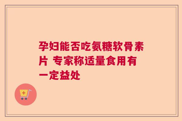 孕妇能否吃氨糖软骨素片 专家称适量食用有一定益处