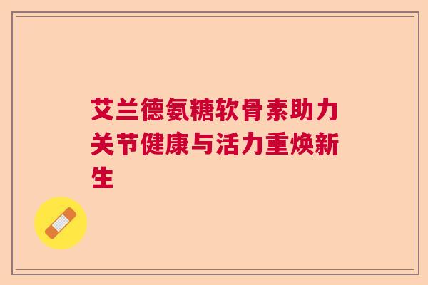 艾兰德氨糖软骨素助力关节健康与活力重焕新生