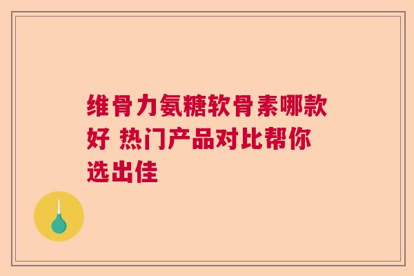 维骨力氨糖软骨素哪款好 热门产品对比帮你选出佳