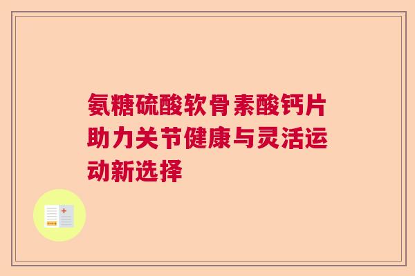 氨糖硫酸软骨素酸钙片助力关节健康与灵活运动新选择