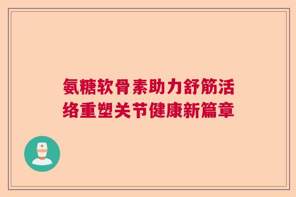 氨糖软骨素助力舒筋活络重塑关节健康新篇章
