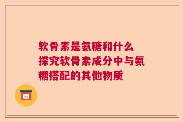 软骨素是氨糖和什么 探究软骨素成分中与氨糖搭配的其他物质