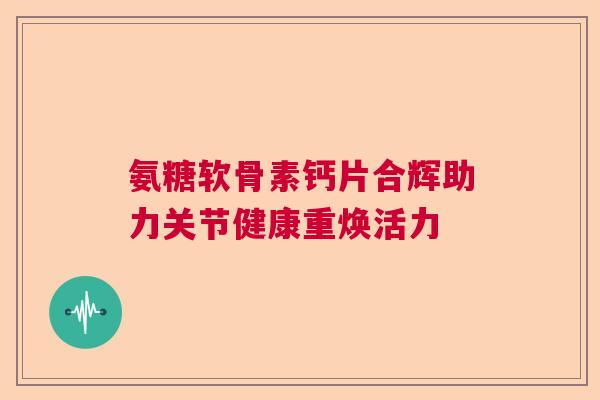 氨糖软骨素钙片合辉助力关节健康重焕活力 氨糖软骨素钙片合辉助力关节健康重焕活力