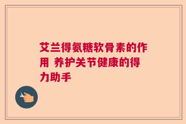 艾兰得氨糖软骨素的作用 养护关节健康的得力助手