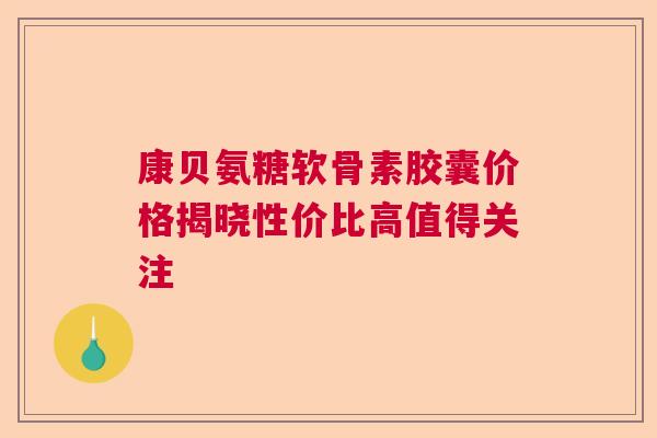 康贝氨糖软骨素胶囊价格揭晓性价比高值得关注