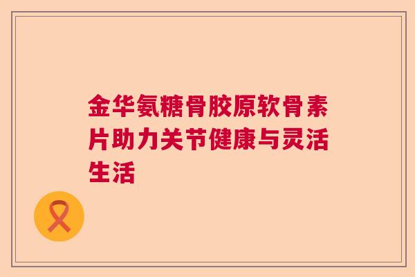 金华氨糖骨胶原软骨素片助力关节健康与灵活生活
