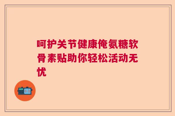 呵护关节健康俺氨糖软骨素贴助你轻松活动无忧 呵护关节健康俺氨糖软骨素贴助你轻松活动无忧
