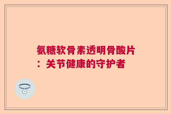 氨糖软骨素透明骨酸片:关节健康的守护者 氨糖软骨素透明骨酸片:关节健康的守护者