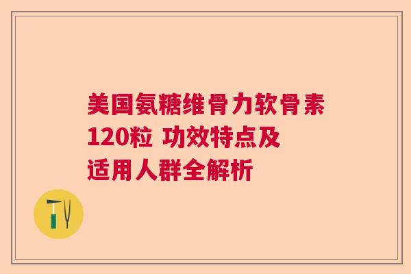 美国氨糖维骨力软骨素120粒 功效特点及适用人群全解析 美国氨糖维骨力软骨素120粒 功效特点及适用人群全解析
