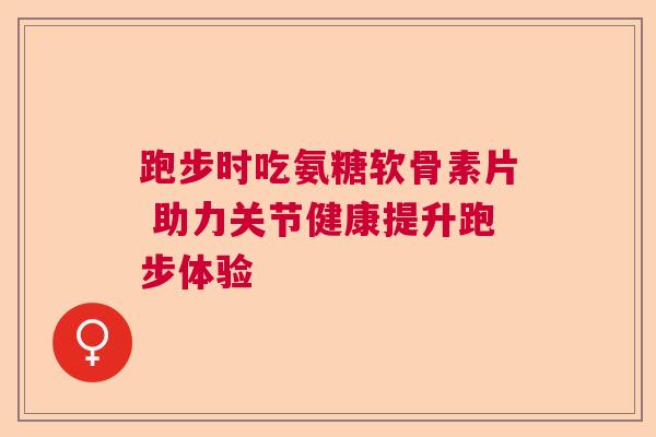 跑步时吃氨糖软骨素片 助力关节健康提升跑步体验 跑步时吃氨糖软骨素片 助力关节健康提升跑步体验