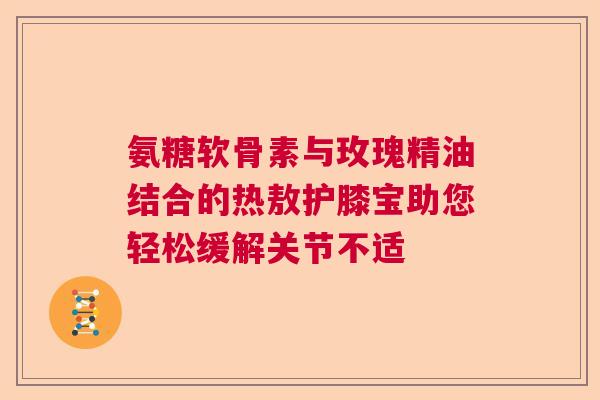 氨糖软骨素与玫瑰精油结合的热敖护膝宝助您轻松缓解关节不适 氨糖软骨素与玫瑰精油结合的热敖护膝宝助您轻松缓解关节不适