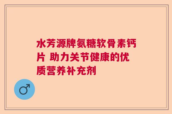 水芳源牌氨糖软骨素钙片 助力关节健康的优质营养补充剂