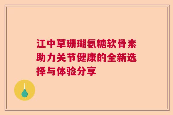 江中草珊瑚氨糖软骨素助力关节健康的全新选择与体验分享