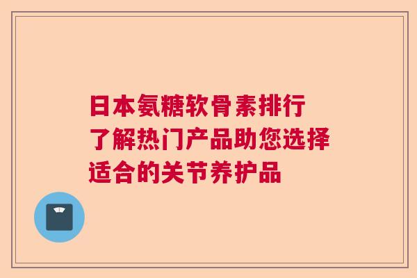 日本氨糖软骨素排行 了解热门产品助您选择适合的关节养护品