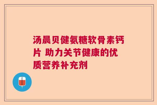汤晨贝健氨糖软骨素钙片 助力关节健康的优质营养补充剂