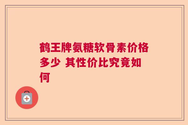 鹤王牌氨糖软骨素价格多少 其性价比究竟如何
