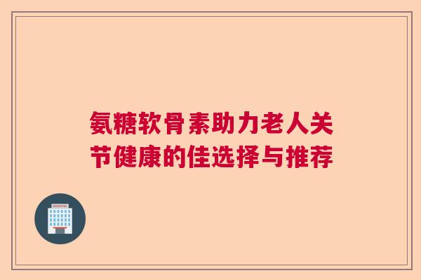 氨糖软骨素助力老人关节健康的佳选择与推荐 氨糖软骨素助力老人关节健康的佳选择与推荐