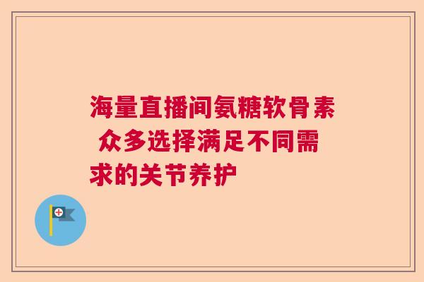 海量直播间氨糖软骨素 众多选择满足不同需求的关节养护 海量直播间氨糖软骨素 众多选择满足不同需求的关节养护
