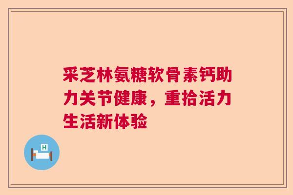 采芝林氨糖软骨素钙助力关节健康，重拾活力生活新体验
