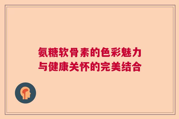 氨糖软骨素的色彩魅力与健康关怀的完美结合
