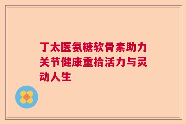 丁太医氨糖软骨素助力关节健康重拾活力与灵动人生