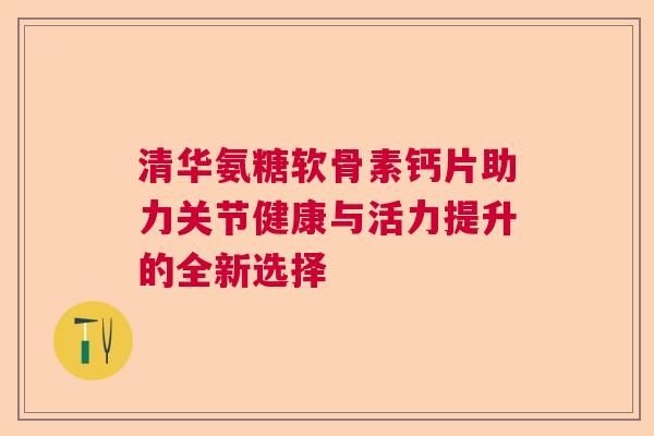 清华氨糖软骨素钙片助力关节健康与活力提升的全新选择