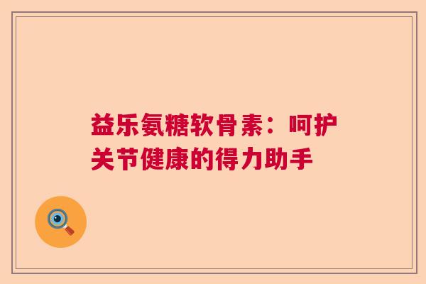 益乐氨糖软骨素:呵护关节健康的得力助手 益乐氨糖软骨素:呵护关节健康的得力助手
