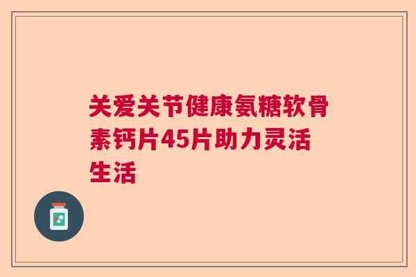 关爱关节健康氨糖软骨素钙片45片助力灵活生活 关爱关节健康氨糖软骨素钙片45片助力灵活生活