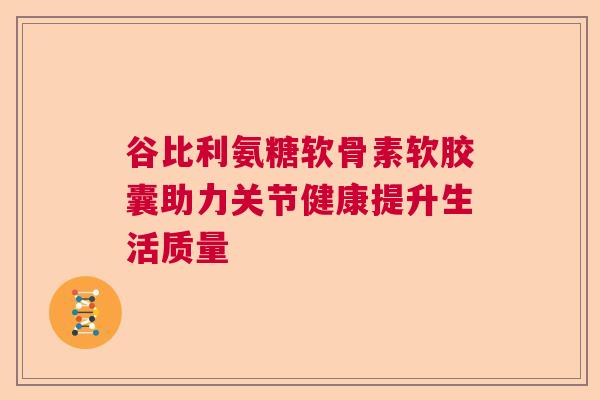谷比利氨糖软骨素软胶囊助力关节健康提升生活质量