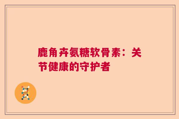 鹿角卉氨糖软骨素:关节健康的守护者 鹿角卉氨糖软骨素:关节健康的守护者