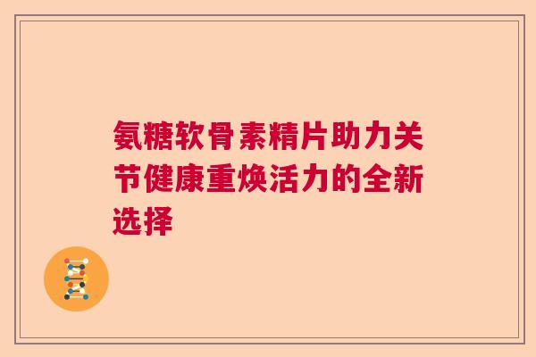 氨糖软骨素精片助力关节健康重焕活力的全新选择