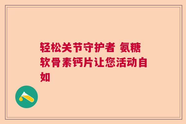 轻松关节守护者 氨糖软骨素钙片让您活动自如