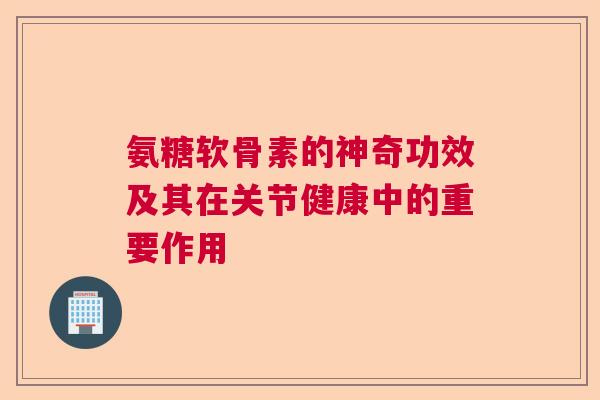氨糖软骨素的神奇功效及其在关节健康中的重要作用