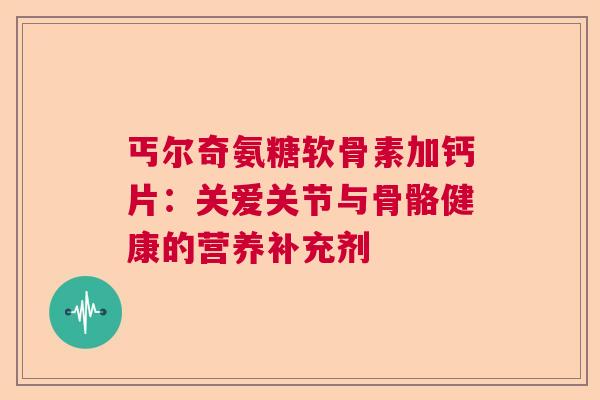 丐尔奇氨糖软骨素加钙片：关爱关节与骨骼健康的营养补充剂