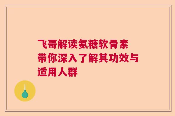飞哥解读氨糖软骨素 带你深入了解其功效与适用人群