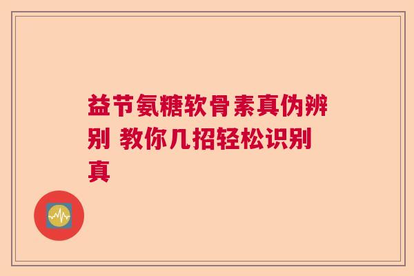 益节氨糖软骨素真伪辨别 教你几招轻松识别真