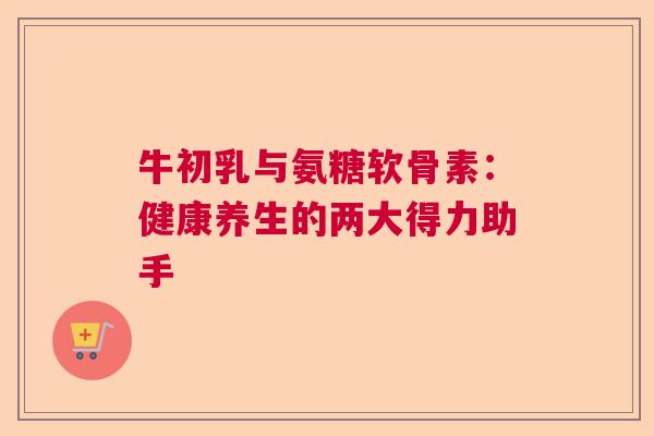 牛初乳与氨糖软骨素:健康养生的两大得力助手 牛初乳与氨糖软骨素:健康养生的两大得力助手