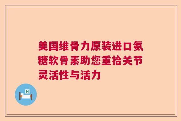 美国维骨力原装进口氨糖软骨素助您重拾关节灵活性与活力