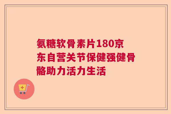 氨糖软骨素片180京东自营关节保健强健骨骼助力活力生活 氨糖软骨素片180京东自营关节保健强健骨骼助力活力生活