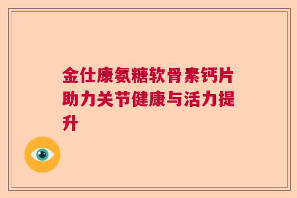 金仕康氨糖软骨素钙片助力关节健康与活力提升